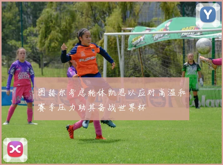 图赫尔考虑轮休凯恩以应对高温和赛季压力助其备战世界杯
