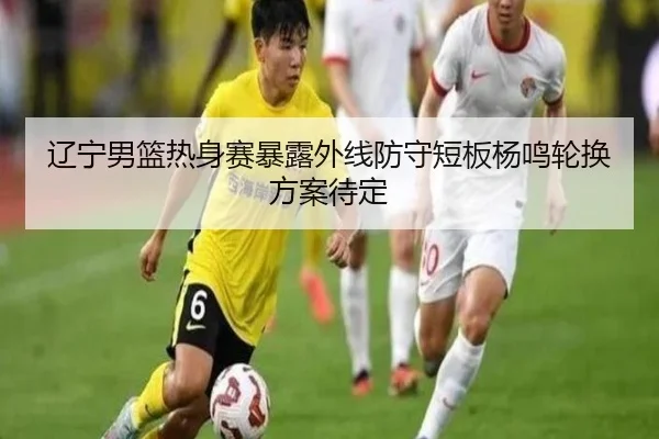 辽宁男篮热身赛暴露外线防守短板杨鸣轮换方案待定